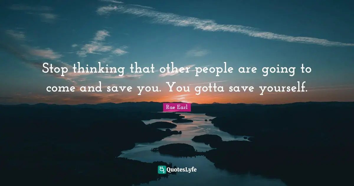 Stop thinking that other people are going to come and save you. You gotta save yourself.