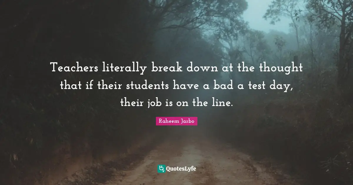 Teachers literally break down at the thought that if their students have a bad a test day, their job is on the line.