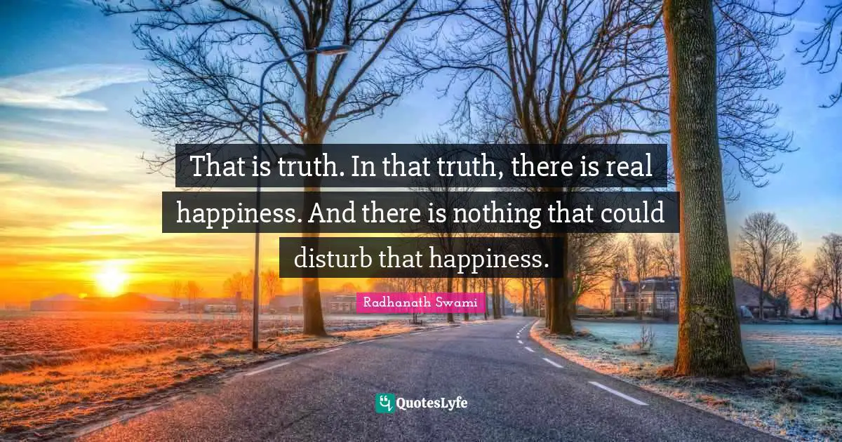 That is truth. In that truth, there is real happiness. And there is nothing that could disturb that happiness.