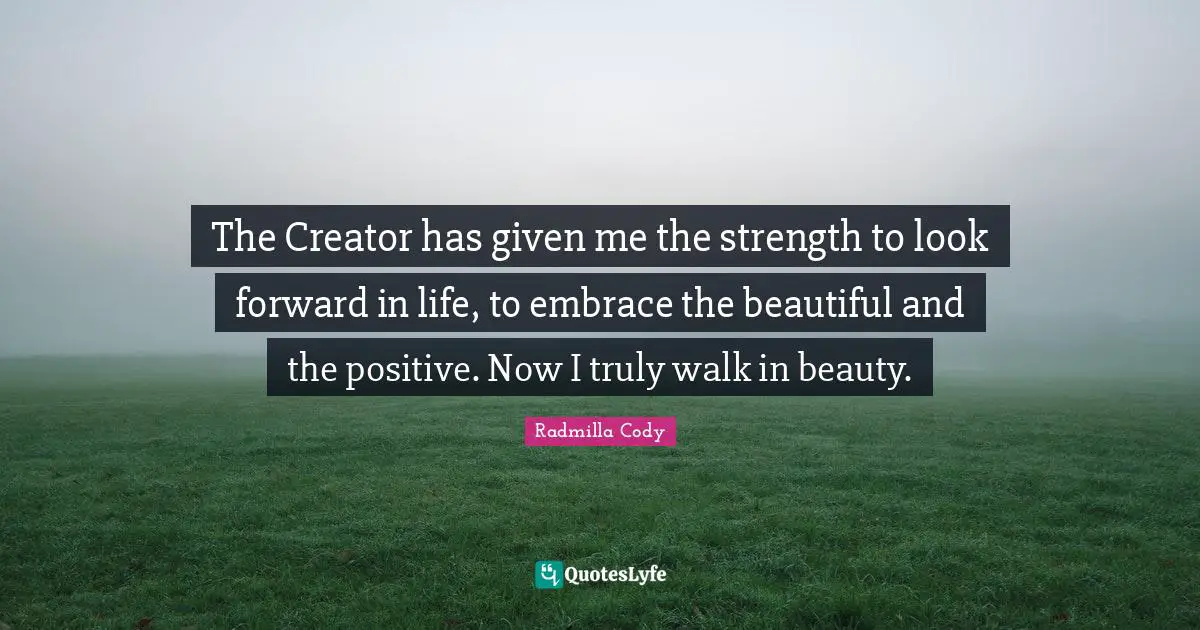 The Creator has given me the strength to look forward in life, to embrace the beautiful and the positive. Now I truly walk in beauty.