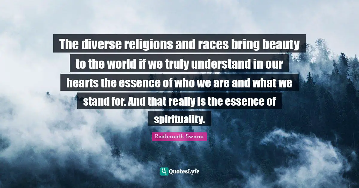 The diverse religions and races bring beauty to the world if we truly understand in our hearts the essence of who we are and what we stand for. And that really is the essence of spirituality.