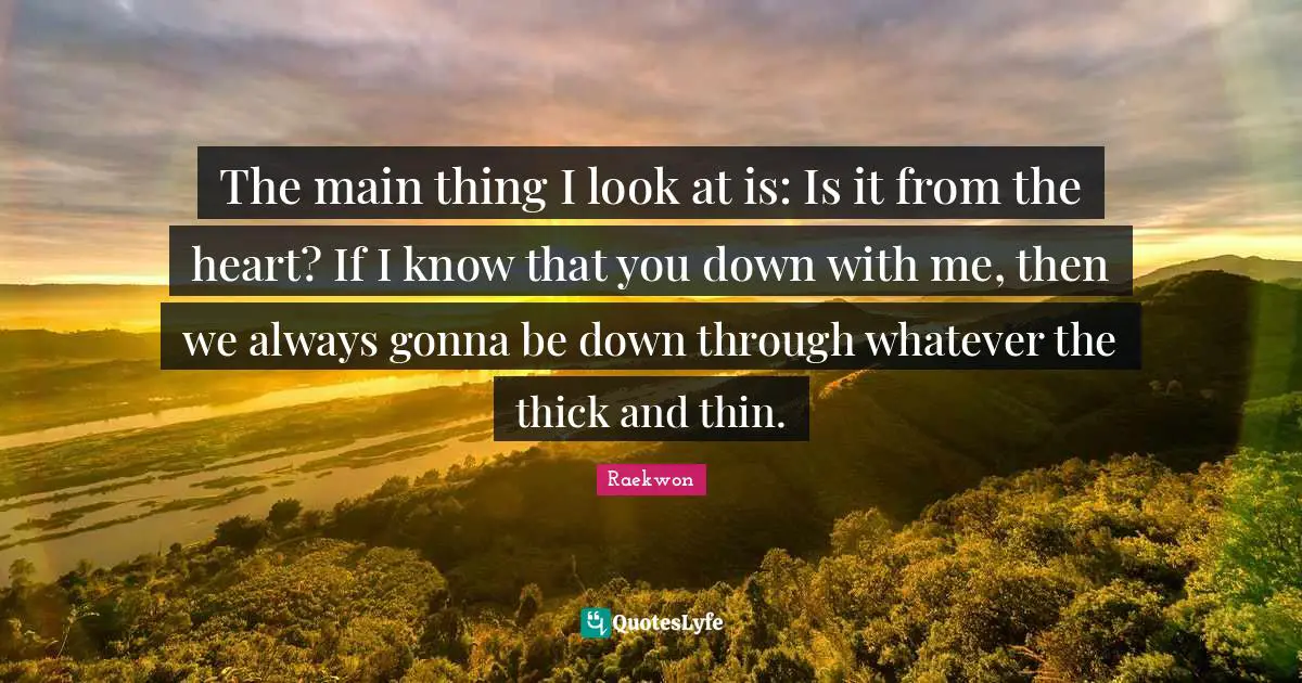 The main thing I look at is: Is it from the heart? If I know that you down with me, then we always gonna be down through whatever the thick and thin.