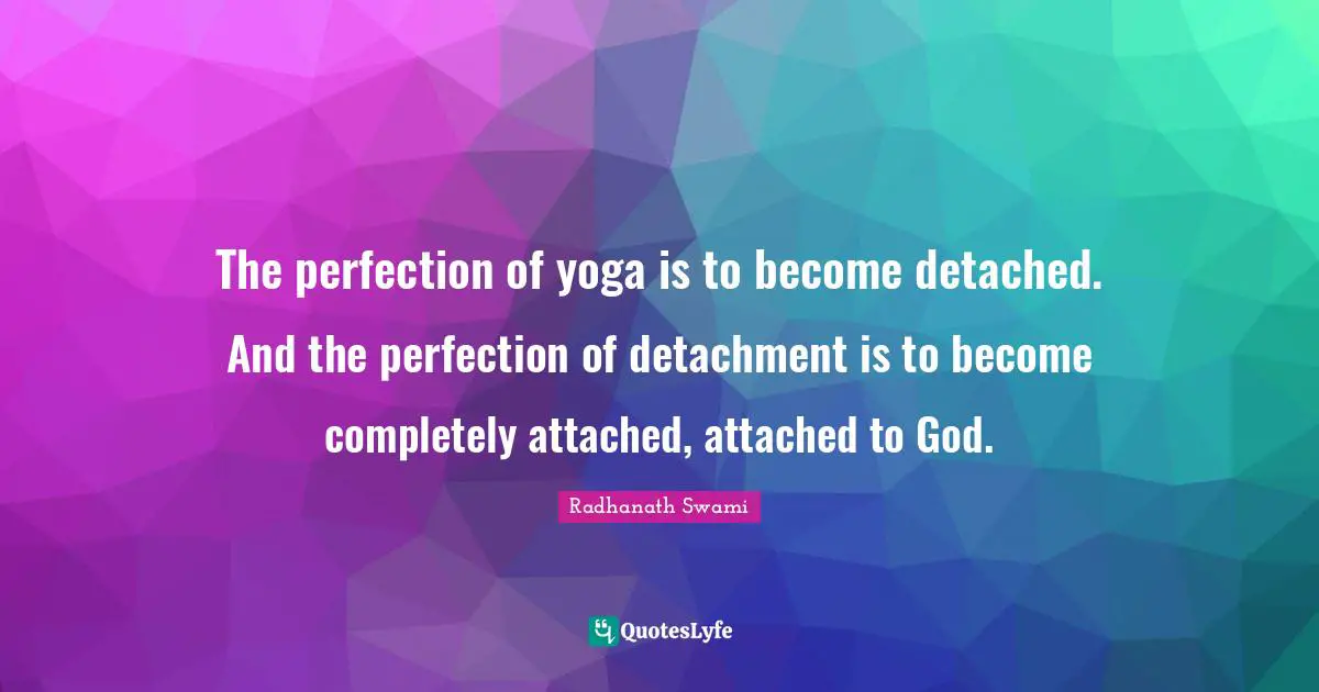 The perfection of yoga is to become detached. And the perfection of detachment is to become completely attached, attached to God.