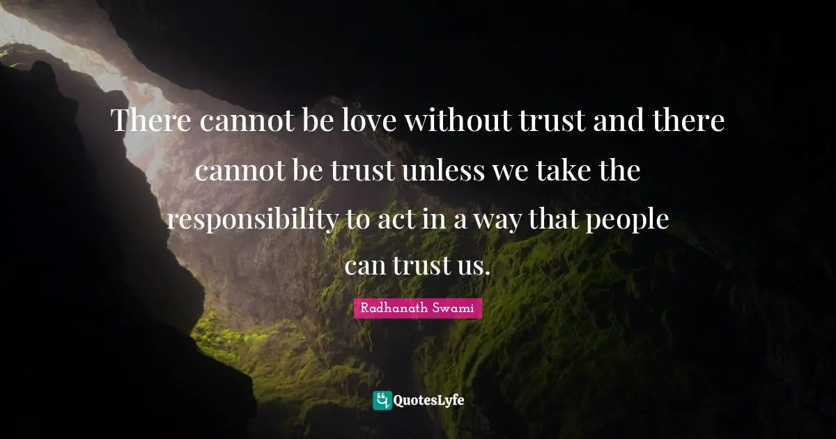 There cannot be love without trust and there cannot be trust unless we take the responsibility to act in a way that people can trust us.