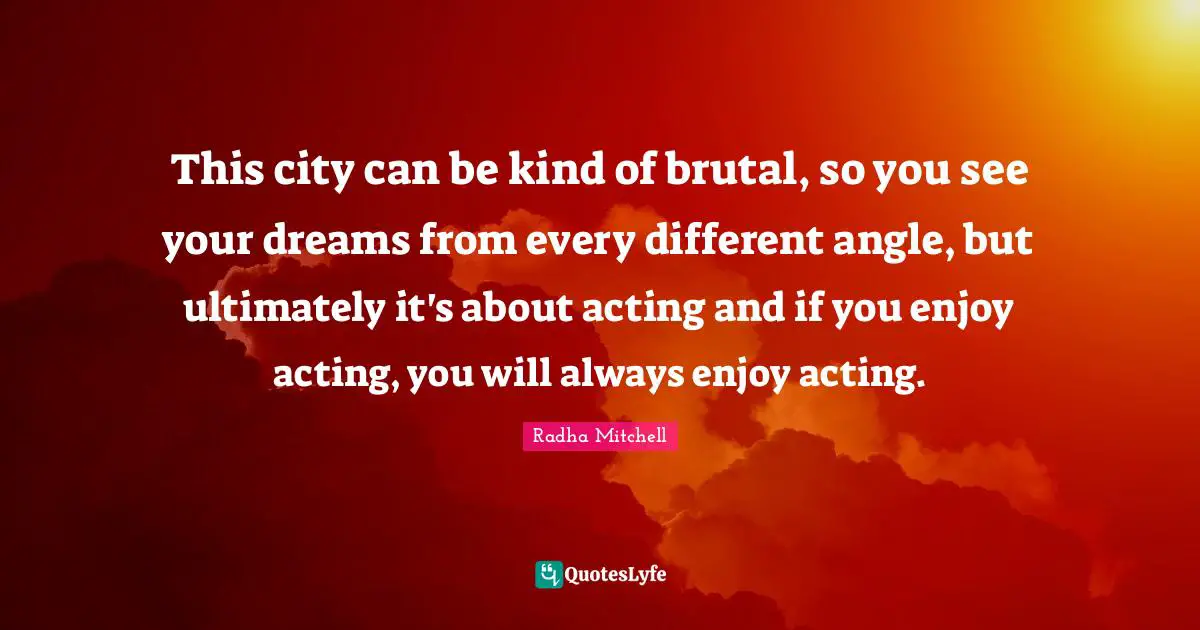 This city can be kind of brutal, so you see your dreams from every different angle, but ultimately it's about acting and if you enjoy acting, you will always enjoy acting.