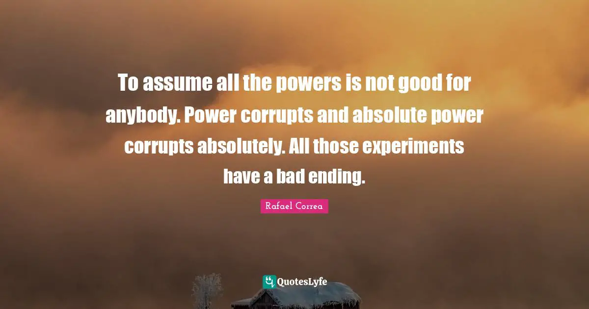 To assume all the powers is not good for anybody. Power corrupts and absolute power corrupts absolutely. All those experiments have a bad ending.