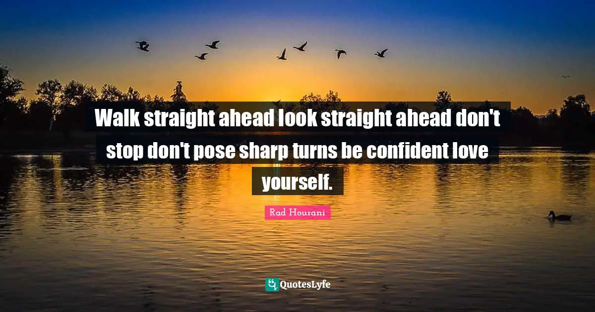 Walk straight ahead look straight ahead don't stop don't pose sharp turns be confident love yourself.