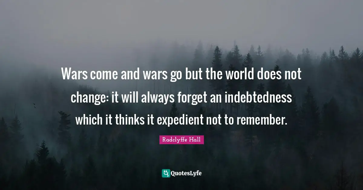 Radclyffe Hall Quotes: "Wars come and wars go but the world does not change: it will always forget an indebtedness which it thinks it expedient not to remember."