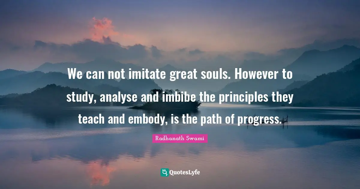 We can not imitate great souls. However to study, analyse and imbibe the principles they teach and embody, is the path of progress.