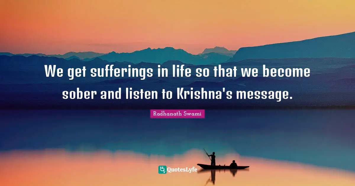 We get sufferings in life so that we become sober and listen to Krishna's message.