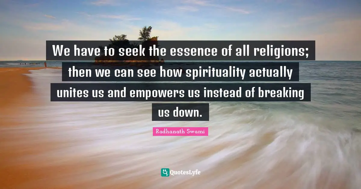 We have to seek the essence of all religions; then we can see how spirituality actually unites us and empowers us instead of breaking us down.