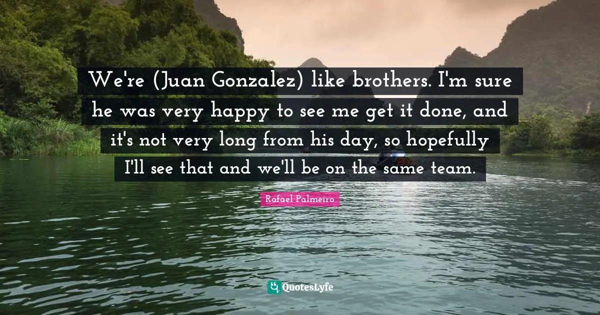 Rafael Palmeiro Quotes: "We're (Juan Gonzalez) like brothers. I'm sure he was very happy to see me get it done, and it's not very long from his day, so hopefully I'll see that and we'll be on the same team."