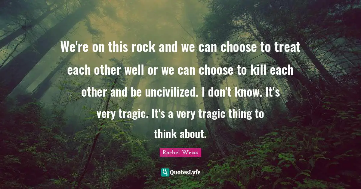 We're on this rock and we can choose to treat each other well or we can choose to kill each other and be uncivilized. I don't know. It's very tragic. It's a very tragic thing to think about.