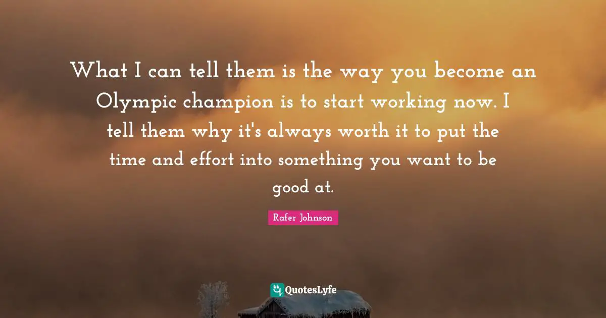 What I can tell them is the way you become an Olympic champion is to start working now. I tell them why it's always worth it to put the time and effort into something you want to be good at.