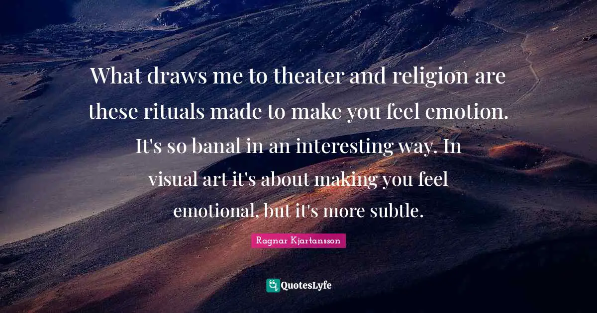 What draws me to theater and religion are these rituals made to make you feel emotion. It's so banal in an interesting way. In visual art it's about making you feel emotional, but it's more subtle.