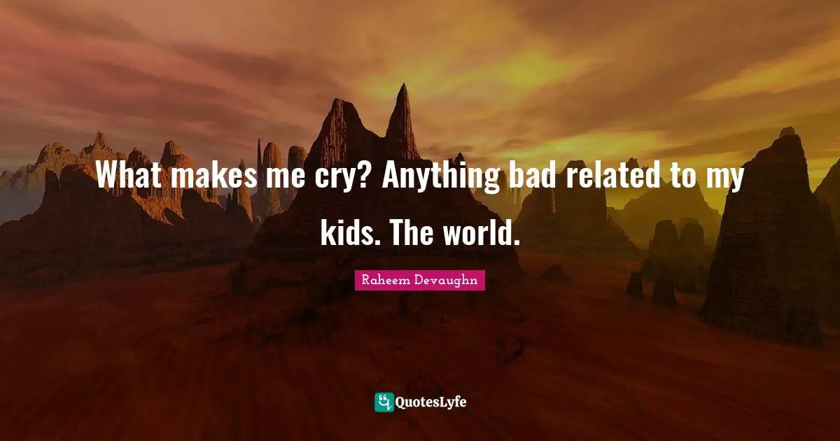 What makes me cry? Anything bad related to my kids. The world.