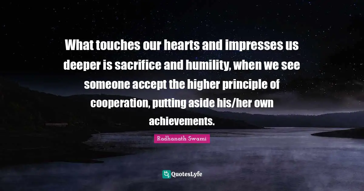 What touches our hearts and impresses us deeper is sacrifice and humility, when we see someone accept the higher principle of cooperation, putting aside his/her own achievements.