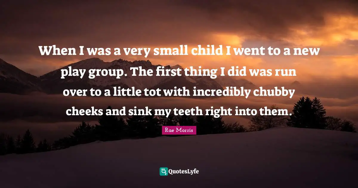 When I was a very small child I went to a new play group. The first thing I did was run over to a little tot with incredibly chubby cheeks and sink my teeth right into them.