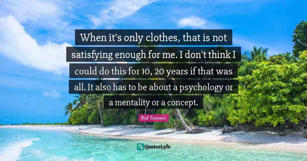 Mentality Quotes: "When it's only clothes, that is not satisfying enough for me. I don't think I could do this for 10, 20 years if that was all. It also has to be about a psychology or a mentality or a concept."