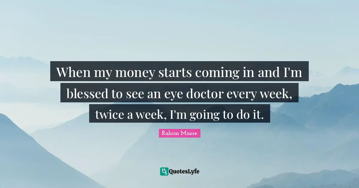 When my money starts coming in and I'm blessed to see an eye doctor every week, twice a week, I'm going to do it.