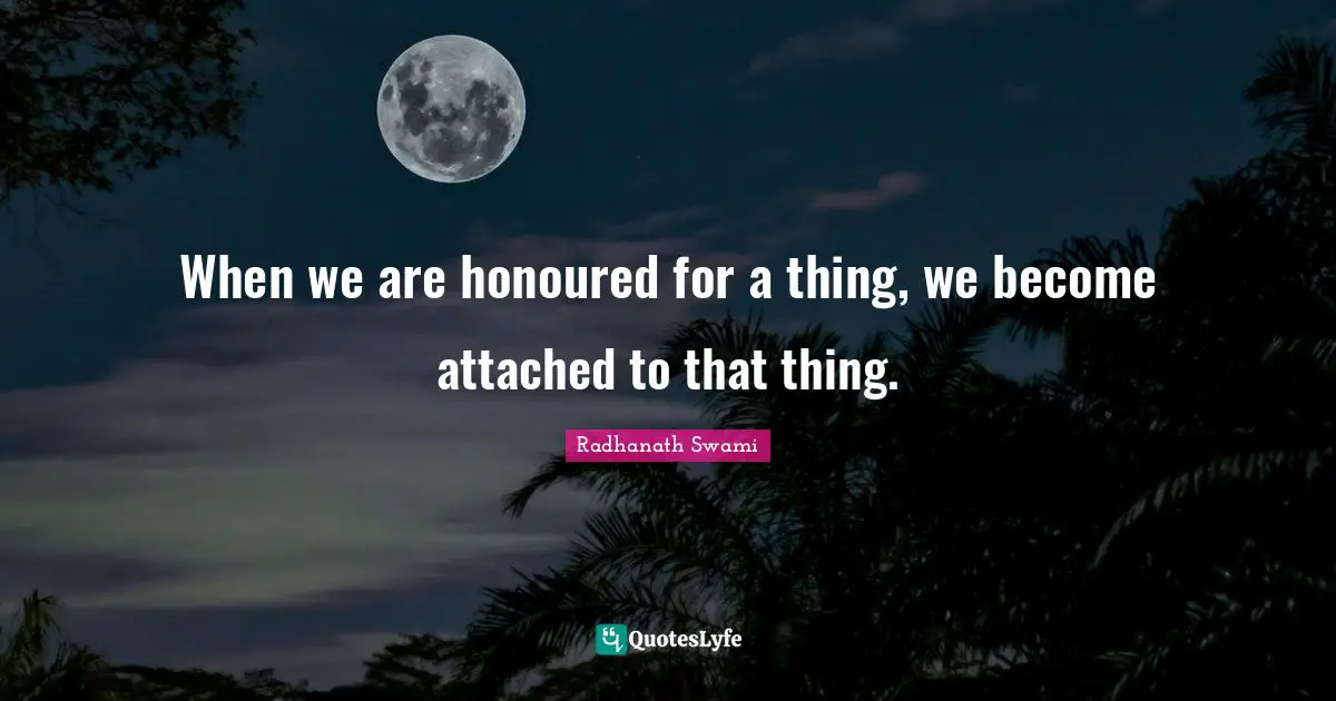 When we are honoured for a thing, we become attached to that thing.