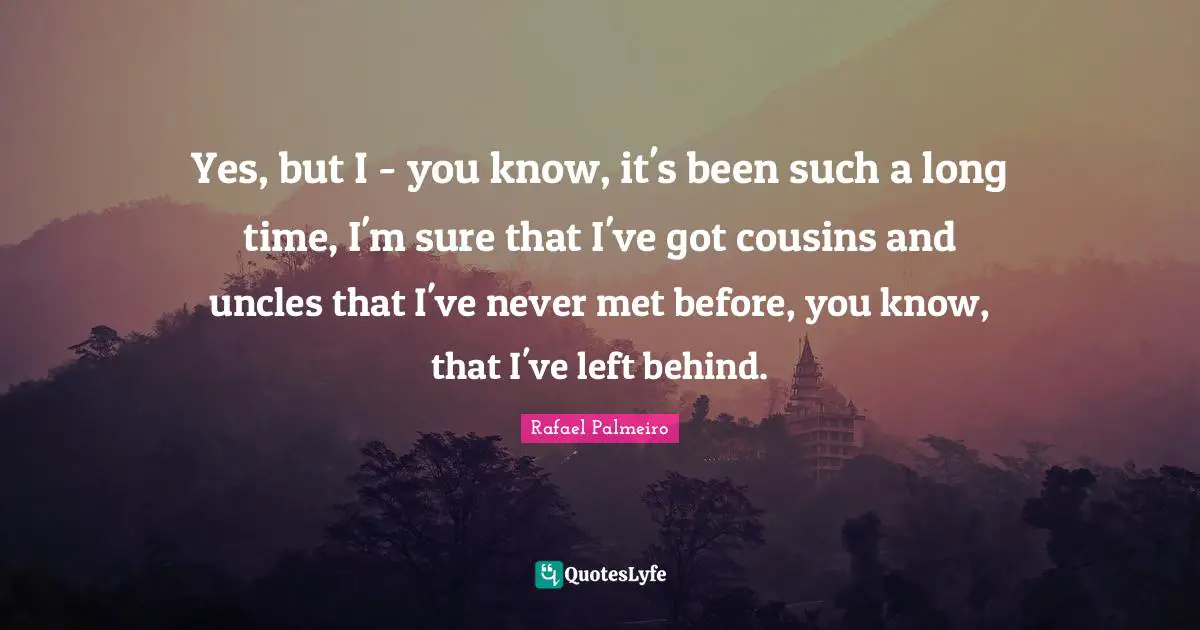 Yes, but I - you know, it's been such a long time, I'm sure that I've got cousins and uncles that I've never met before, you know, that I've left behind.