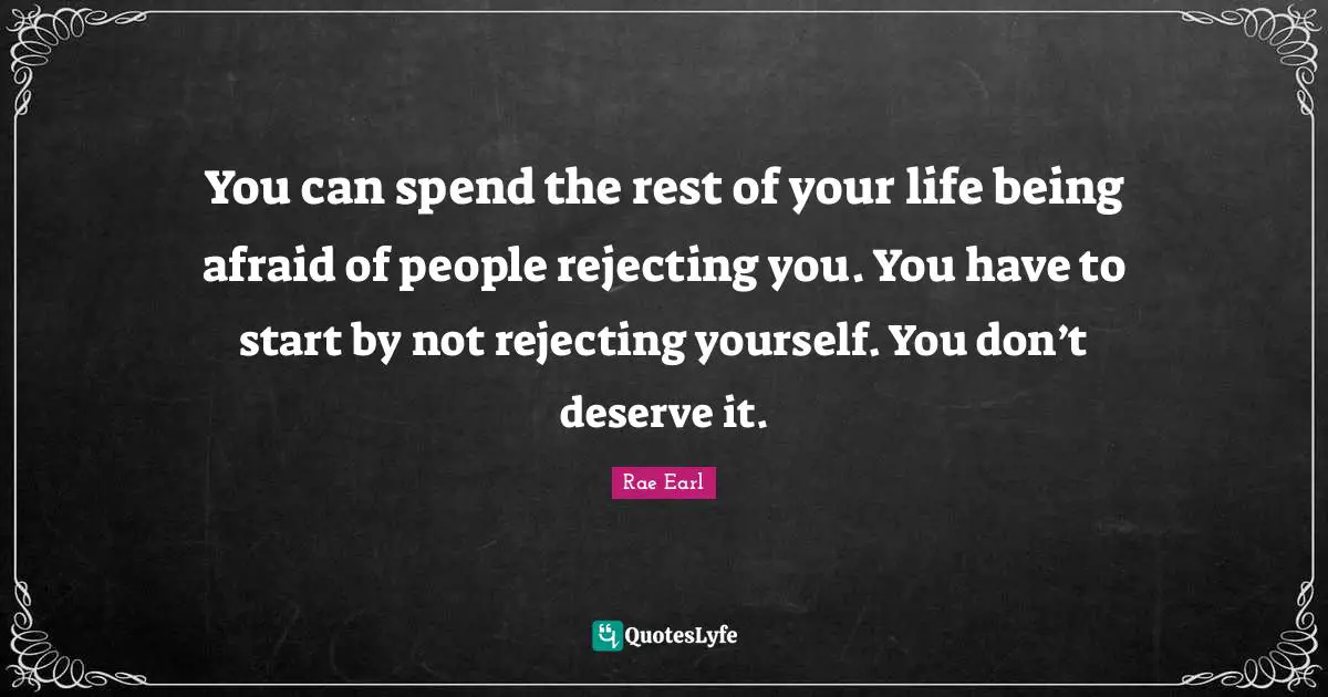 You can spend the rest of your life being afraid of people rejecting you. You have to start by not rejecting yourself. You don’t deserve it.