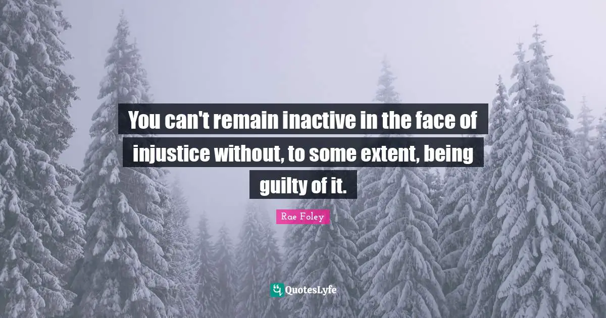 You can't remain inactive in the face of injustice without, to some extent, being guilty of it.