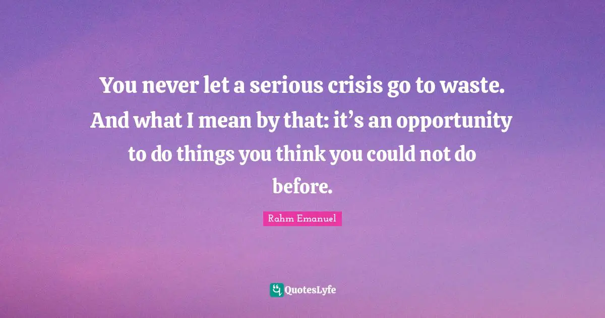 Rahm Emanuel Quotes: "You never let a serious crisis go to waste. And what I mean by that: it’s an opportunity to do things you think you could not do before."
