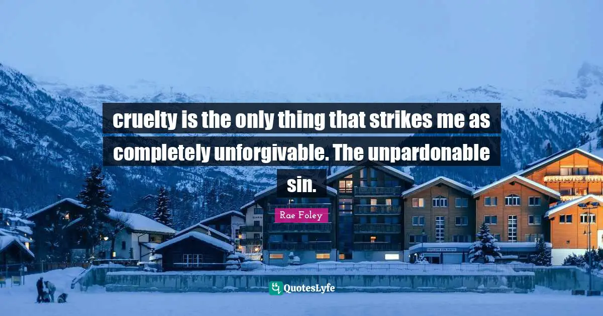 cruelty is the only thing that strikes me as completely unforgivable. The unpardonable sin.