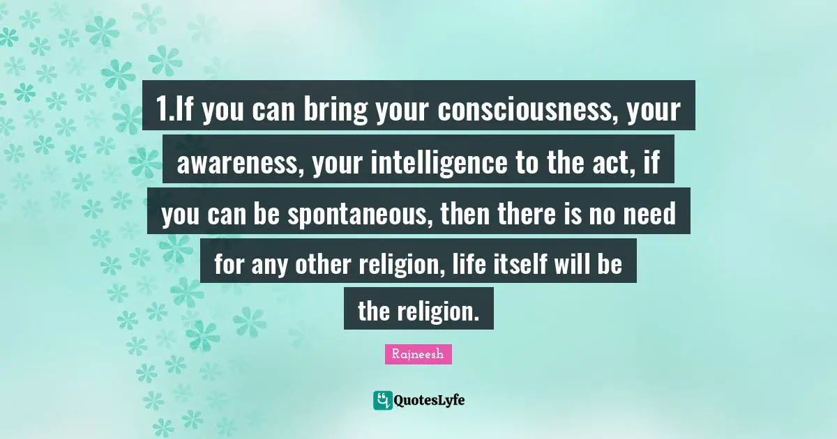 Spontaneous Quotes: "1.If you can bring your consciousness, your awareness, your intelligence to the act, if you can be spontaneous, then there is no need for any other religion, life itself will be the religion."