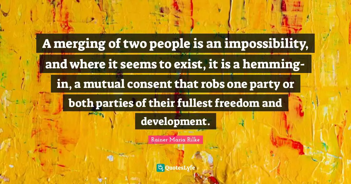 A merging of two people is an impossibility, and where it seems to exist, it is a hemming-in, a mutual consent that robs one party or both parties of their fullest freedom and development.