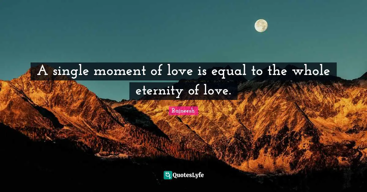 A single moment of love is equal to the whole eternity of love.