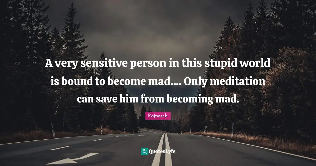 A very sensitive person in this stupid world is bound to become mad.... Only meditation can save him from becoming mad.