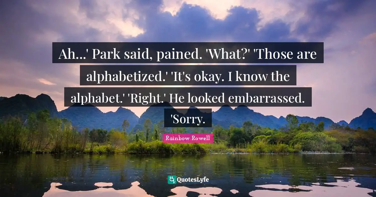 Ah...' Park said, pained. 'What?' 'Those are alphabetized.' 'It's okay. I know the alphabet.' 'Right.' He looked embarrassed. 'Sorry.