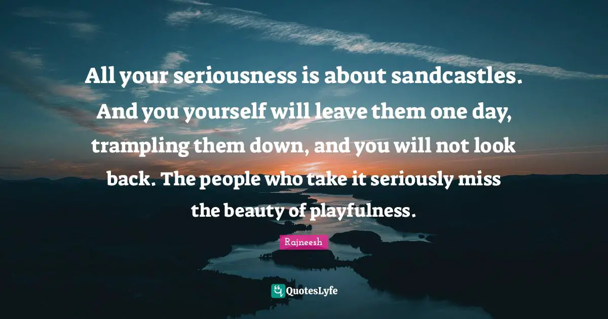 All your seriousness is about sandcastles. And you yourself will leave them one day, trampling them down, and you will not look back. The people who take it seriously miss the beauty of playfulness.