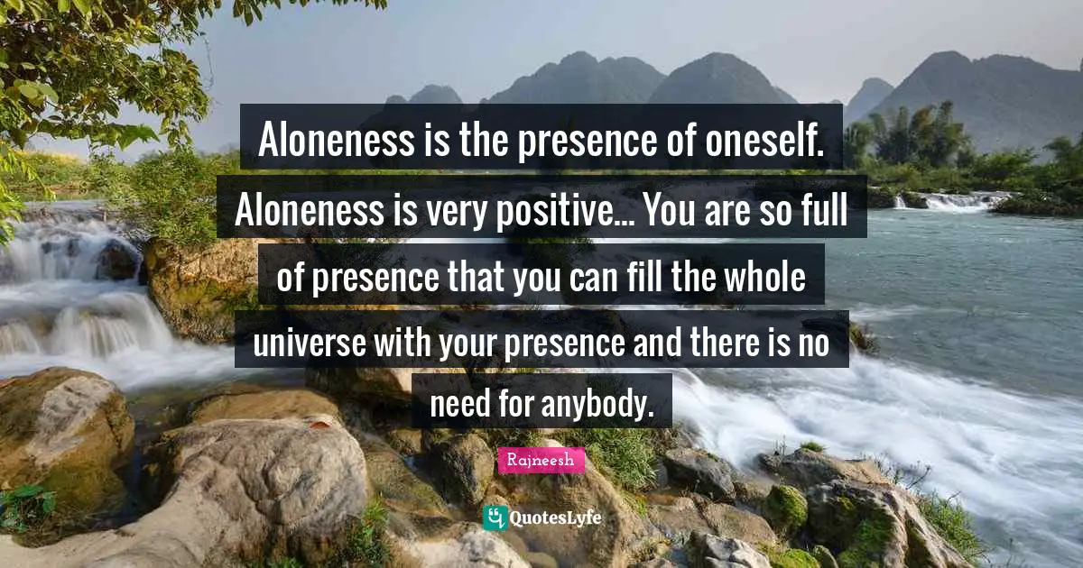 Presence Quotes: "Aloneness is the presence of oneself. Aloneness is very positive... You are so full of presence that you can fill the whole universe with your presence and there is no need for anybody."