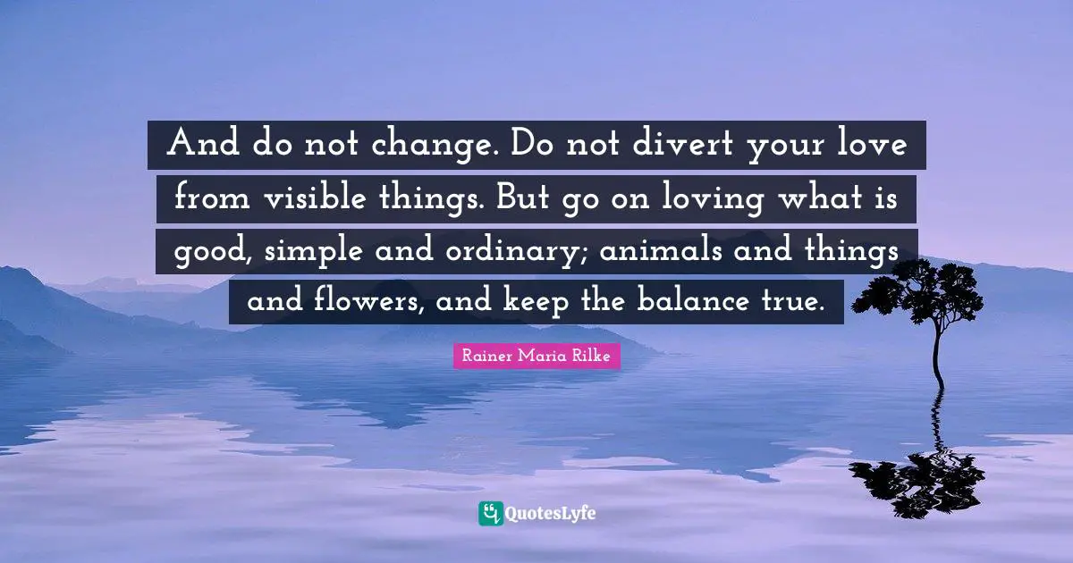 And do not change. Do not divert your love from visible things. But go on loving what is good, simple and ordinary; animals and things and flowers, and keep the balance true.