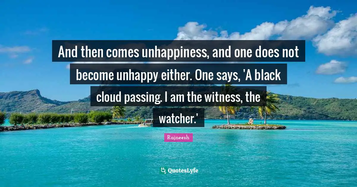 And then comes unhappiness, and one does not become unhappy either. One says, 'A black cloud passing. I am the witness, the watcher.'