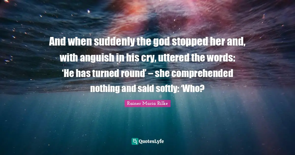 And when suddenly the god stopped her and, with anguish in his cry, uttered the words: ‘He has turned round’ – she comprehended nothing and said softly: ‘Who?