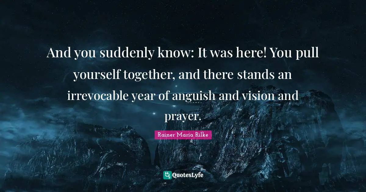 And you suddenly know: It was here! You pull yourself together, and there stands an irrevocable year of anguish and vision and prayer.