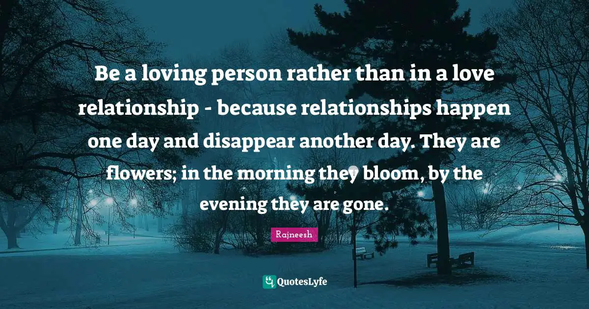 Be a loving person rather than in a love relationship - because relationships happen one day and disappear another day. They are flowers; in the morning they bloom, by the evening they are gone.