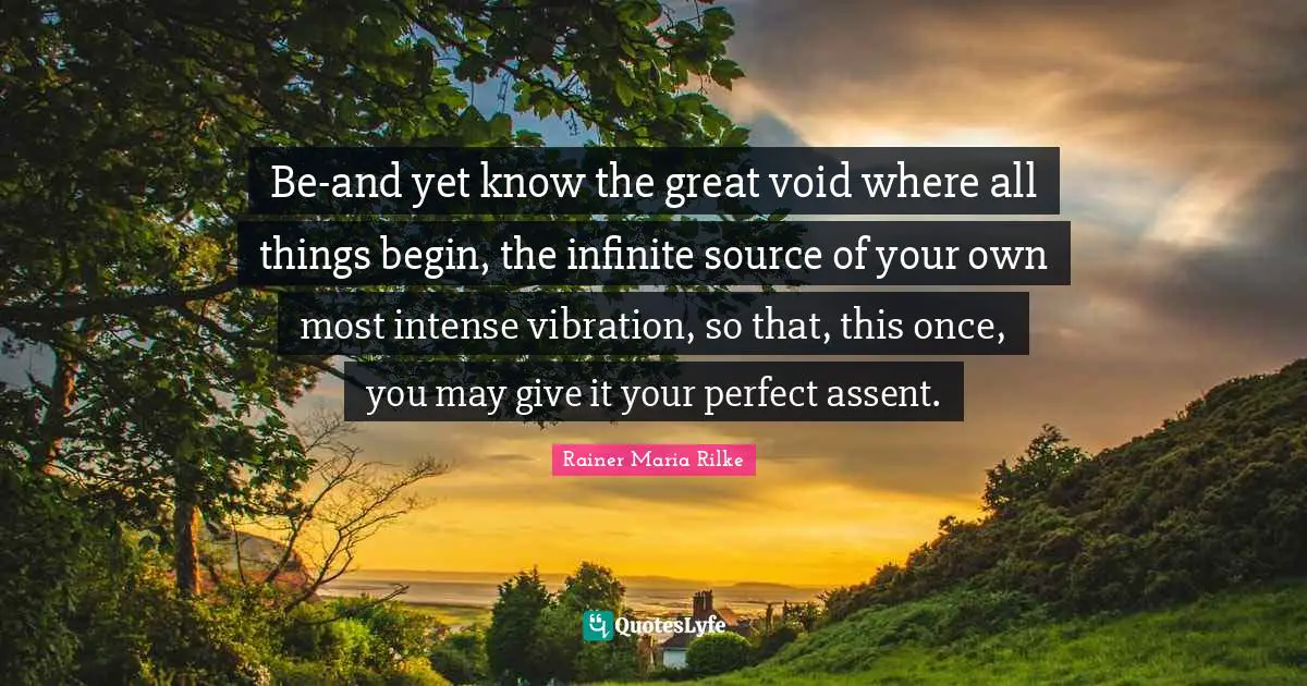 Be-and yet know the great void where all things begin, the infinite source of your own most intense vibration, so that, this once, you may give it your perfect assent.