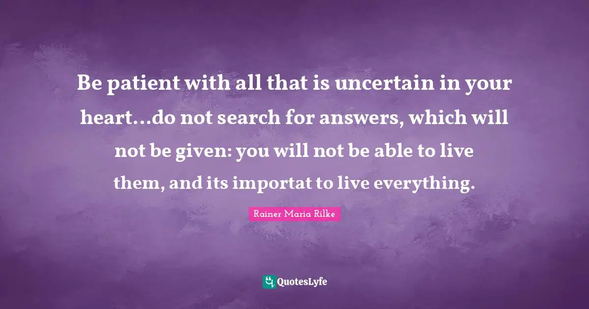 Be patient with all that is uncertain in your heart...do not search for answers, which will not be given: you will not be able to live them, and its importat to live everything.