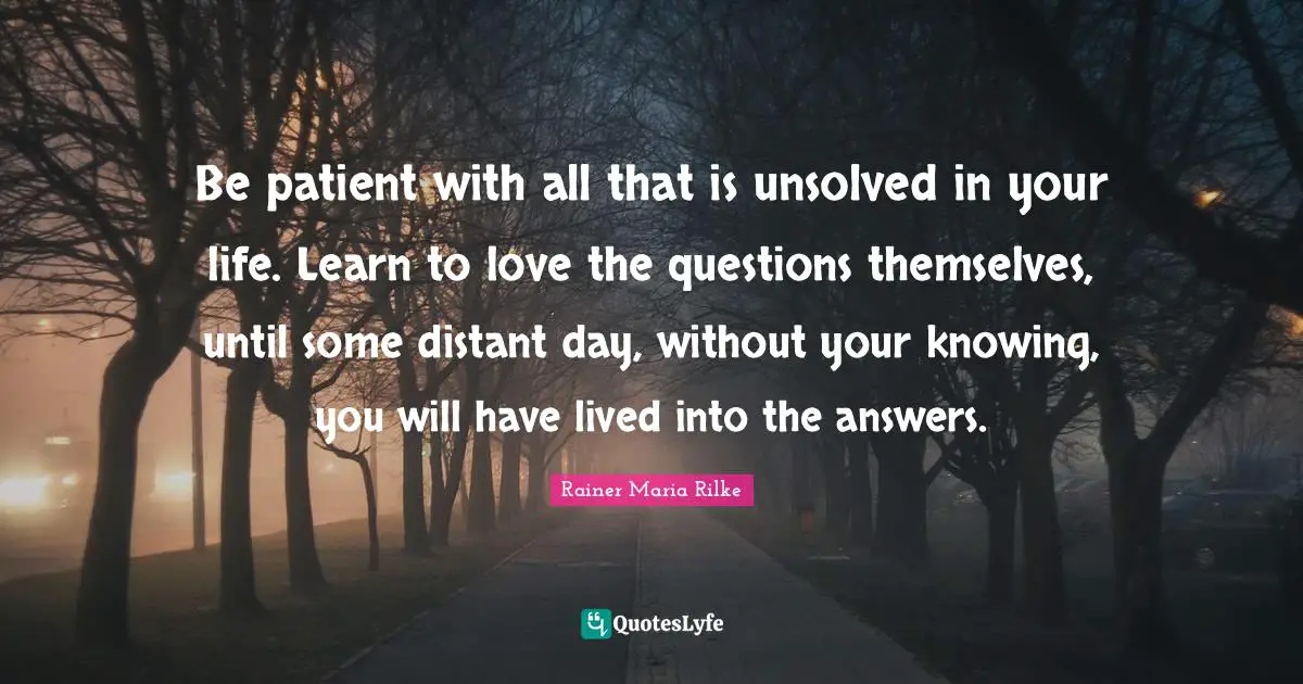 Be patient with all that is unsolved in your life. Learn to love the questions themselves, until some distant day, without your knowing, you will have lived into the answers.