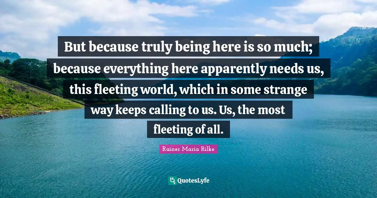 But because truly being here is so much; because everything here apparently needs us, this fleeting world, which in some strange way keeps calling to us. Us, the most fleeting of all.