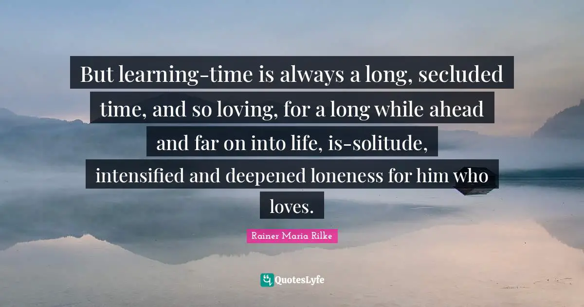 But learning-time is always a long, secluded time, and so loving, for a long while ahead and far on into life, is-solitude, intensified and deepened loneness for him who loves.