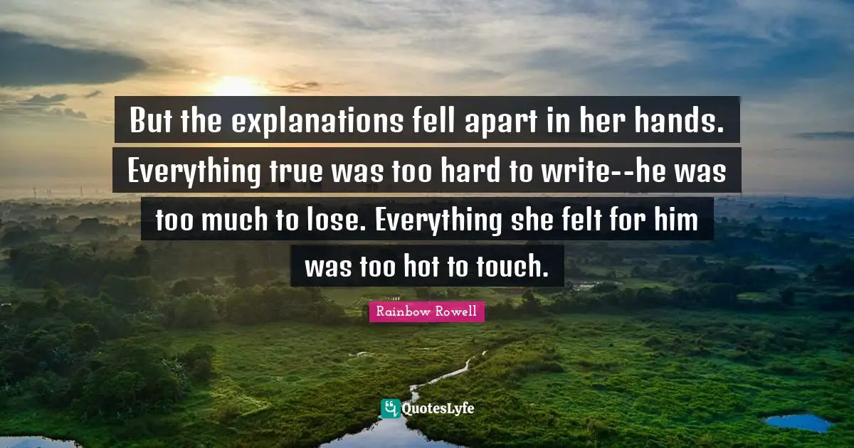 But the explanations fell apart in her hands. Everything true was too hard to write--he was too much to lose. Everything she felt for him was too hot to touch.