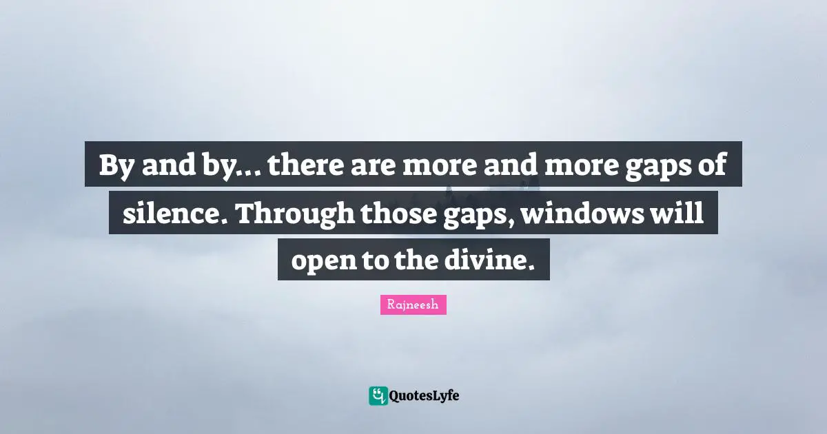 By and by... there are more and more gaps of silence. Through those gaps, windows will open to the divine.