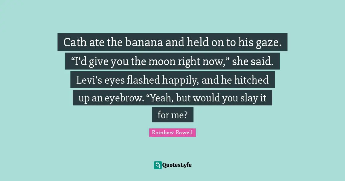 Rainbow Rowell Quotes: "Cath ate the banana and held on to his gaze. “I’d give you the moon right now,” she said. Levi’s eyes flashed happily, and he hitched up an eyebrow. “Yeah, but would you slay it for me?"